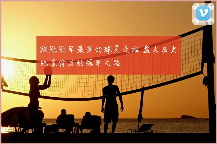 欧冠冠军最多的球员是谁 盘点历史纪录背后的冠军之路