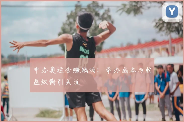 申办奥运会赚钱吗：举办成本与收益权衡引关注