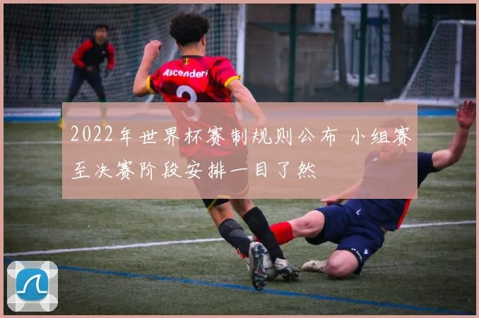 2022年世界杯赛制规则公布 小组赛至决赛阶段安排一目了然