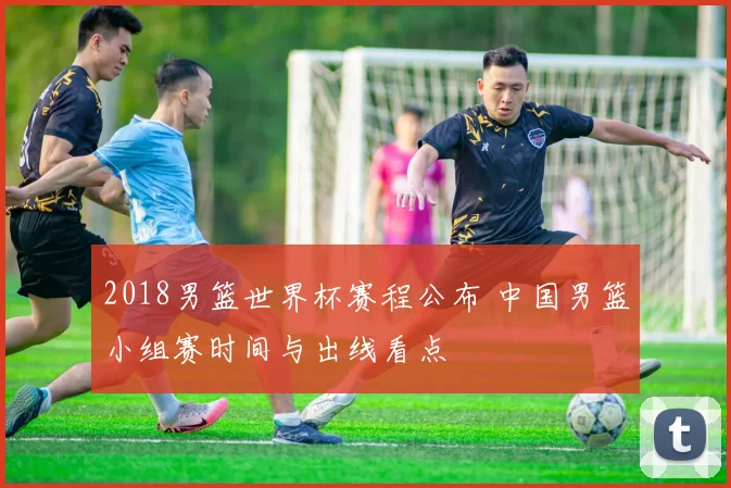 2018男篮世界杯赛程公布 中国男篮小组赛时间与出线看点