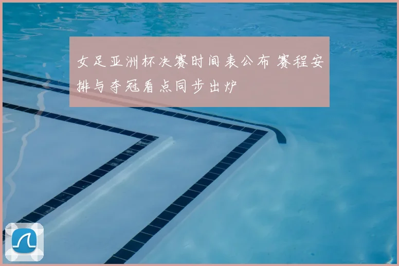 女足亚洲杯决赛时间表公布 赛程安排与夺冠看点同步出炉