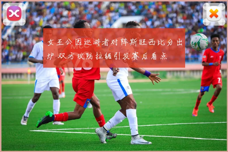 女王公园巡游者对阵斯旺西比分出炉 双方攻防拉锯引发赛后看点