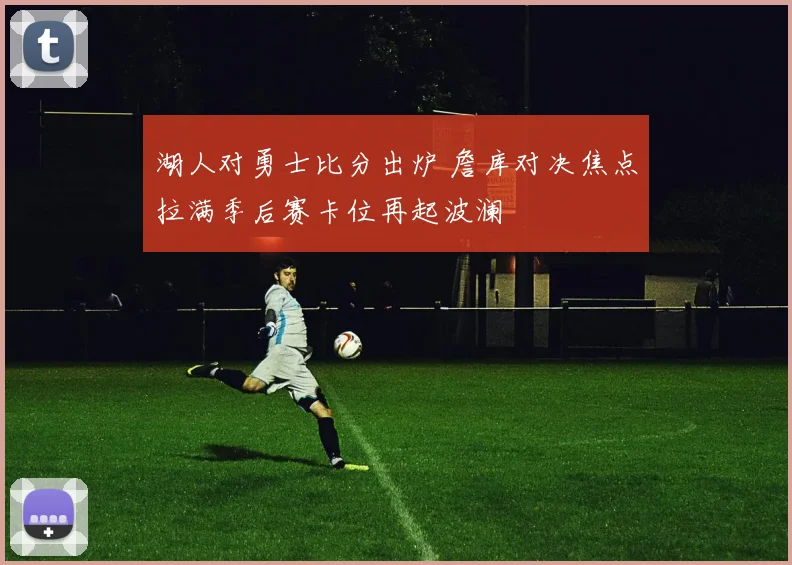 湖人对勇士比分出炉 詹库对决焦点拉满季后赛卡位再起波澜