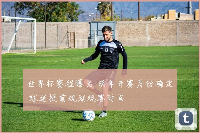 世界杯赛程曝光 明年开赛月份确定 球迷提前规划观赛时间