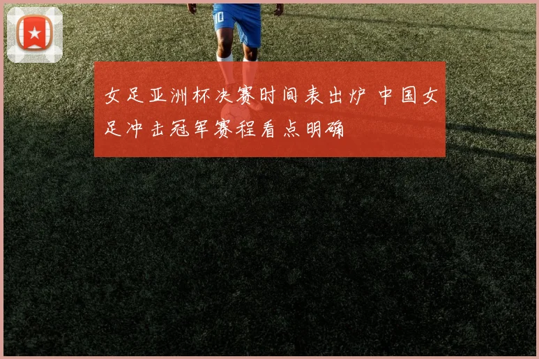 女足亚洲杯决赛时间表出炉 中国女足冲击冠军赛程看点明确