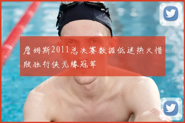 詹姆斯2011总决赛数据低迷热火惜败独行侠无缘冠军
