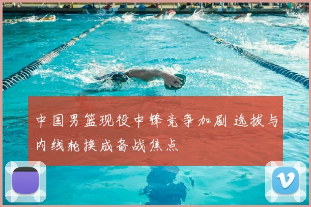 中国男篮现役中锋竞争加剧 选拔与内线轮换成备战焦点