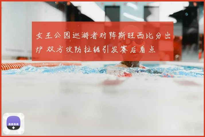 女王公园巡游者对阵斯旺西比分出炉 双方攻防拉锯引发赛后看点