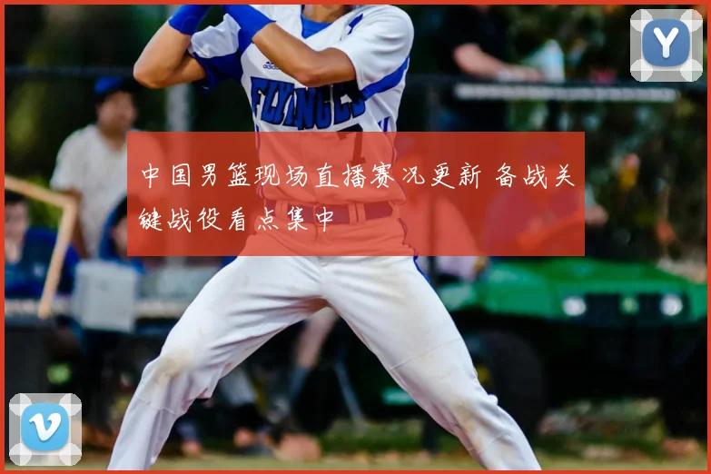 中国男篮现场直播赛况更新 备战关键战役看点集中