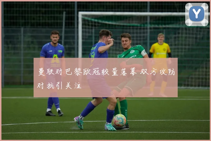 曼联对巴黎欧冠较量落幕 双方攻防对抗引关注