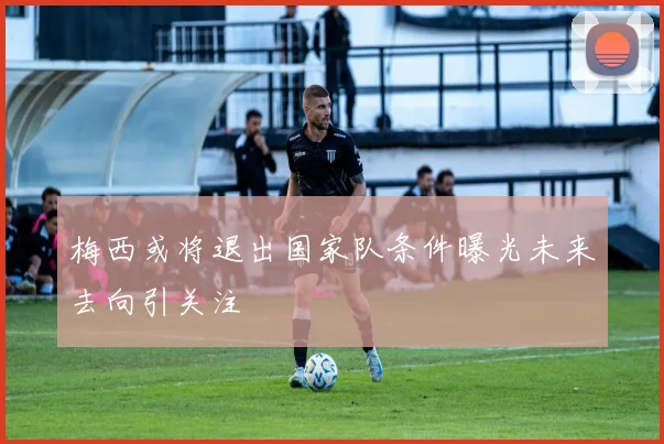 梅西或将退出国家队条件曝光未来去向引关注