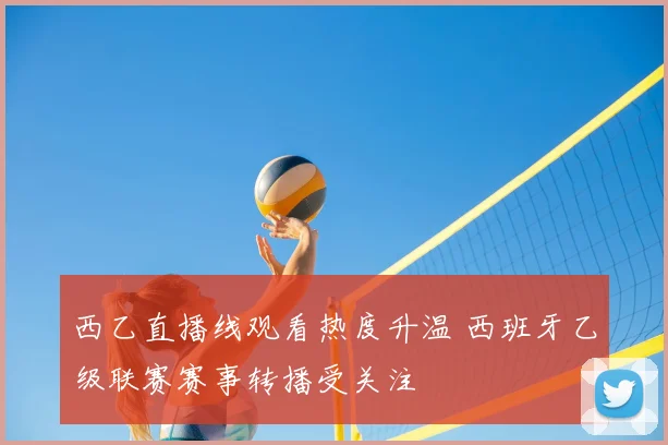 西乙直播线观看热度升温 西班牙乙级联赛赛事转播受关注