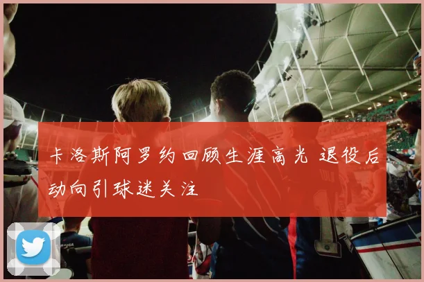 卡洛斯阿罗约回顾生涯高光 退役后动向引球迷关注