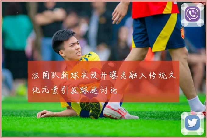 法国队新球衣设计曝光融入传统文化元素引发球迷讨论