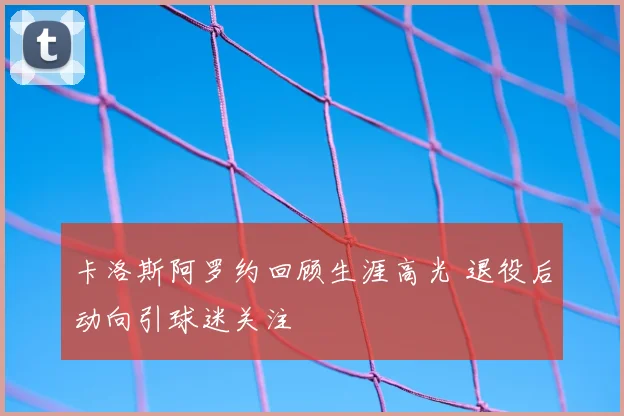 卡洛斯阿罗约回顾生涯高光 退役后动向引球迷关注