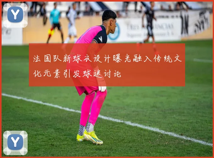 法国队新球衣设计曝光融入传统文化元素引发球迷讨论