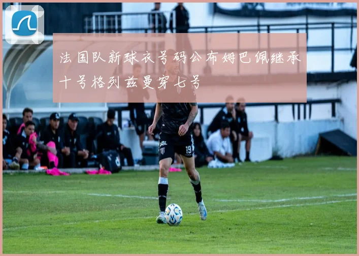 法国队新球衣号码公布姆巴佩继承十号格列兹曼穿七号