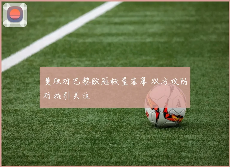 曼联对巴黎欧冠较量落幕 双方攻防对抗引关注