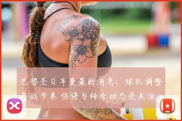 巴黎圣日耳曼最新消息：球队调整备战节奏 伤停与转会动态受关注