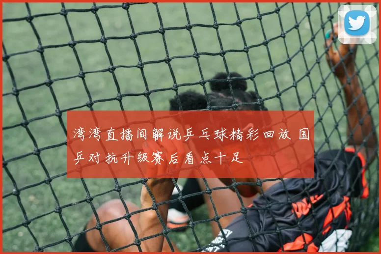 湾湾直播间解说乒乓球精彩回放 国乒对抗升级赛后看点十足