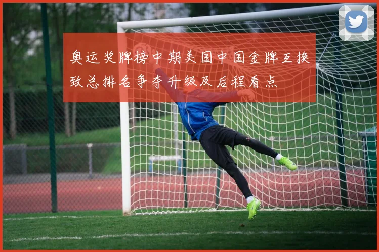 奥运奖牌榜中期美国中国金牌互换致总排名争夺升级及后程看点