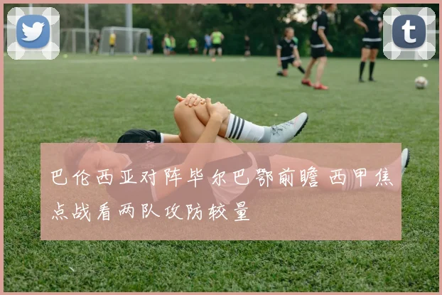巴伦西亚对阵毕尔巴鄂前瞻 西甲焦点战看两队攻防较量