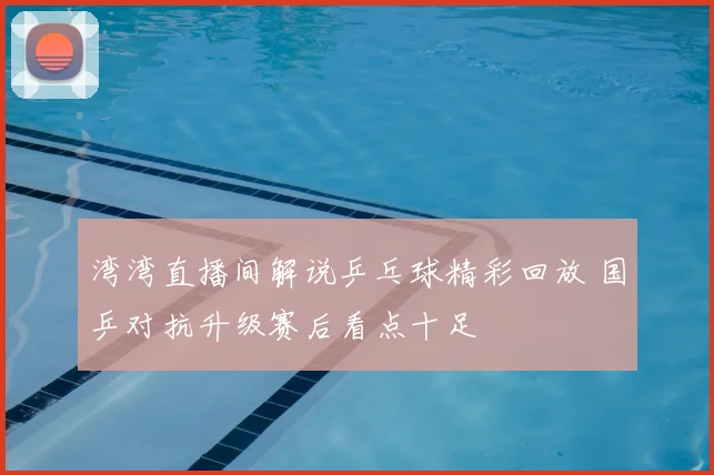 湾湾直播间解说乒乓球精彩回放 国乒对抗升级赛后看点十足