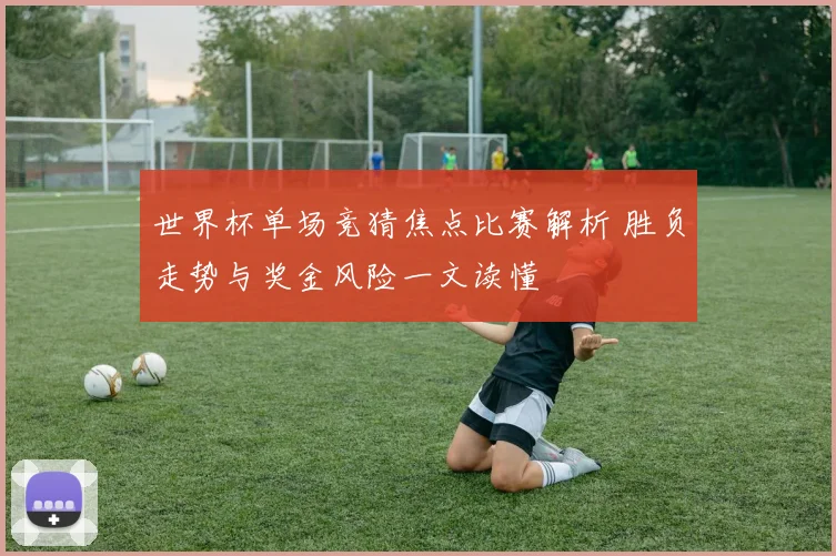 世界杯单场竞猜焦点比赛解析 胜负走势与奖金风险一文读懂