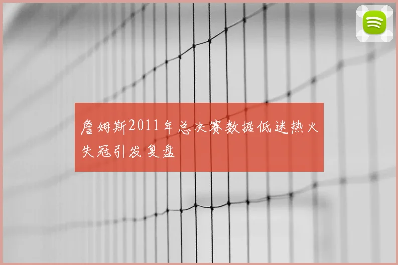 詹姆斯2011年总决赛数据低迷热火失冠引发复盘