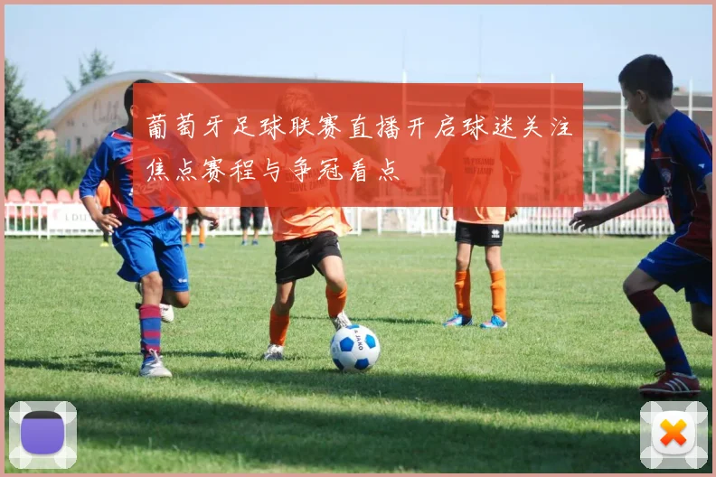 葡萄牙足球联赛直播开启球迷关注焦点赛程与争冠看点