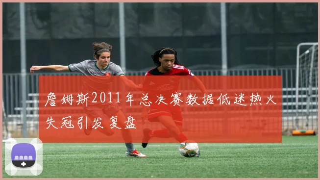 詹姆斯2011年总决赛数据低迷热火失冠引发复盘