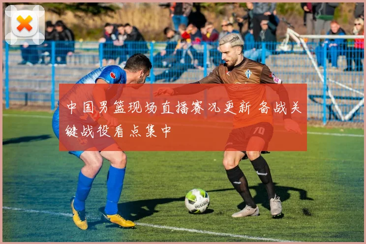 中国男篮现场直播赛况更新 备战关键战役看点集中