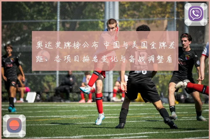 奥运奖牌榜公布 中国与美国金牌差距、各项目排名变化与备战调整看点