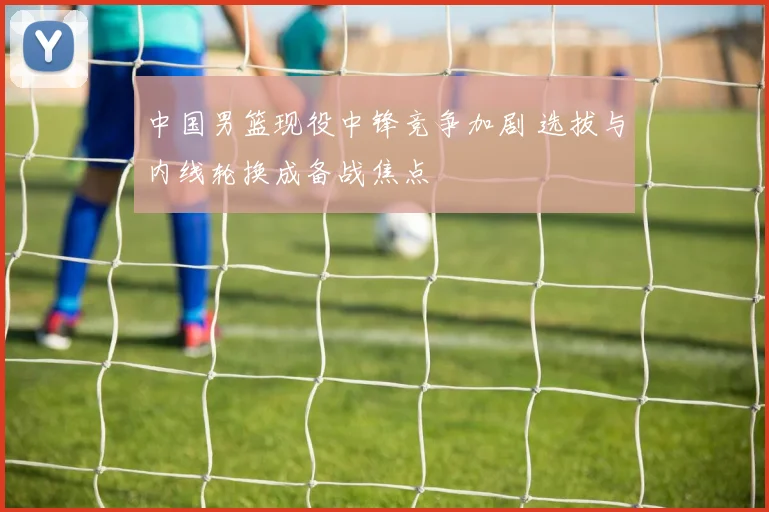 中国男篮现役中锋竞争加剧 选拔与内线轮换成备战焦点